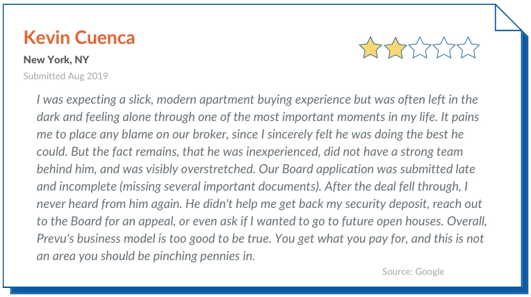 Prevu Reviews Complaint 2 I was expecting a slick, modern apartment buying experience but was often left in the dark and feeling alone through one of the most important moments in my life. It pains me to place any blame on our broker, since I sincerely felt he was doing the best he could. But the fact remains, that he was inexperienced, did not have a strong team behind him, and was visibly overstretched.
Our Board application was submitted late and incomplete (missing several important documents). After the deal fell through, I never heard from him again. He didn't help me get back my security deposit, reach out to the Board for an appeal, or even ask if I wanted to go to future open houses.

Overall, Prevu's business model is too good to be true. You get what you pay for, and this is not an area you should be pinching pennies in.
