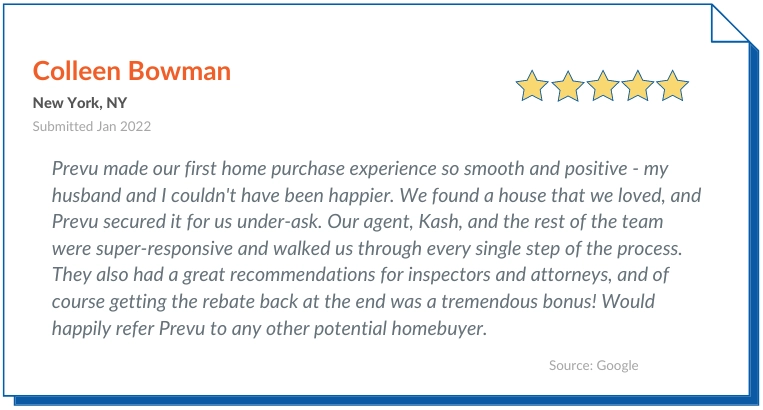 Prevu Reviews Praise Prevu made our first home purchase experience so smooth and positive - my husband and I couldn't have been happier. We found a house that we loved, and Prevu secured it for us under-ask. Our agent, Kash, and the rest of the team were super-responsive and walked us through every single step of the process. They also had a great recommendations for inspectors and attorneys, and of course getting the rebate back at the end was a tremendous bonus! Would happily refer Prevu to any other potential homebuyer.