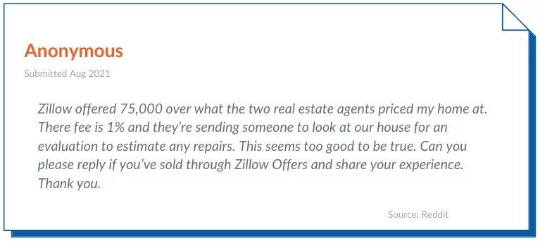 Zillow Offers Reviews 2- Zillow offered 75,000 over what the two real estate agents priced my home at. There fee is 1% and they’re sending someone to look at our house for an evaluation to estimate any repairs. This seems too good to be true. Can you please reply if you’ve sold through Zillow Offers and share your experience. Thank you.