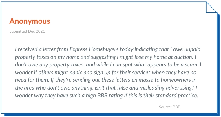 Express homebuyers Reviews negative 4- I received a letter from Express Homebuyers today indicating that I owe unpaid property taxes on my home and suggesting I might lose my home at auction. I don't owe any property taxes, and while I can spot what appears to be a scam, I wonder if others might panic and sign up for their services when they have no need for them. If they're sending out these letters en masse to homeowners in the area who don't owe anything, isn't that false and misleading advertising? I wonder why they have such a high BBB rating if this is their standard practice.