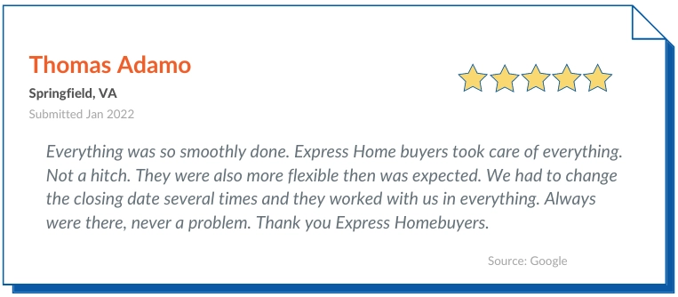 Express homebuyers Reviews positive 2 - Everything was so smoothly done. Express Home buyers took care of everything. Not a hitch. They were also more flexible then was expected. We had to change the closing date several times and they worked with us in everything. Always were there, never a problem. Thank you Express Homebuyers.